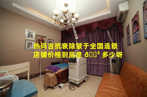 热玛吉抗衰除皱于全国连锁店铺价格到底是 🌳 多少呀